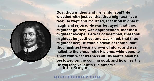Dost thou understand me, sinful soul? He wrestled with justice, that thou mightest have rest; He wept and mourned, that thou mightest laugh and rejoice; He was betrayed, that thou mightest go free; was apprehended, that