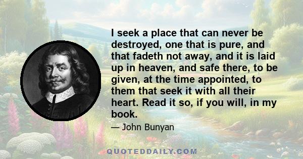 I seek a place that can never be destroyed, one that is pure, and that fadeth not away, and it is laid up in heaven, and safe there, to be given, at the time appointed, to them that seek it with all their heart. Read it