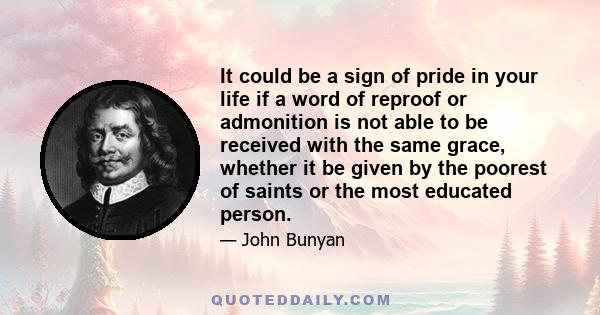 It could be a sign of pride in your life if a word of reproof or admonition is not able to be received with the same grace, whether it be given by the poorest of saints or the most educated person.