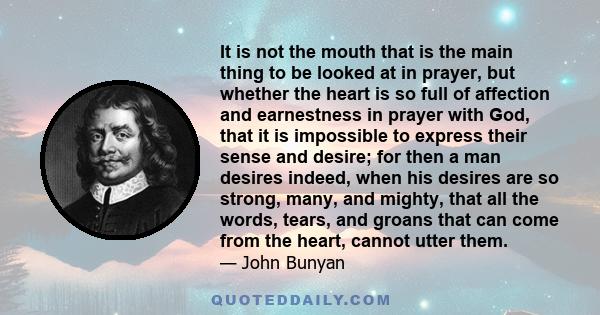 It is not the mouth that is the main thing to be looked at in prayer, but whether the heart is so full of affection and earnestness in prayer with God, that it is impossible to express their sense and desire; for then a