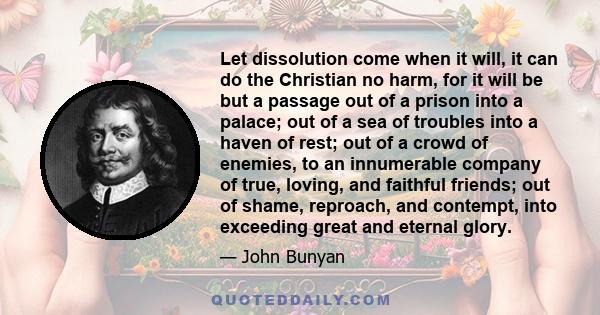 Let dissolution come when it will, it can do the Christian no harm, for it will be but a passage out of a prison into a palace; out of a sea of troubles into a haven of rest; out of a crowd of enemies, to an innumerable