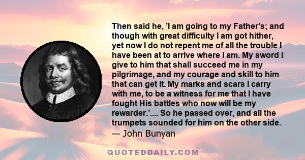 Then said he, ’I am going to my Father’s; and though with great difficulty I am got hither, yet now I do not repent me of all the trouble I have been at to arrive where I am. My sword I give to him that shall succeed me