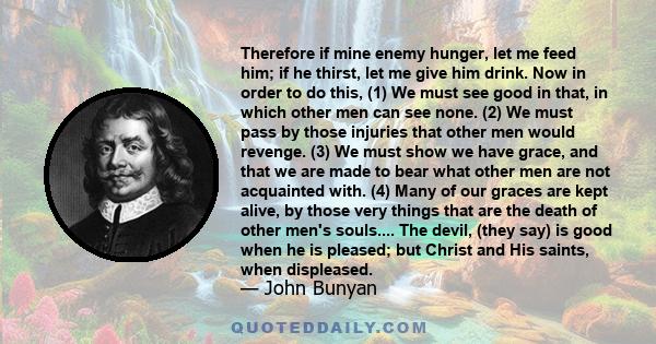 Therefore if mine enemy hunger, let me feed him; if he thirst, let me give him drink. Now in order to do this, (1) We must see good in that, in which other men can see none. (2) We must pass by those injuries that other