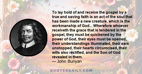To lay hold of and receive the gospel by a true and saving faith is an act of the soul that has been made a new creature, which is the workmanship of God... Wherefore whoever receiveth the grace that is tendered in the