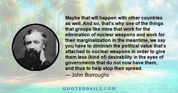 Maybe that will happen with other countries as well. And so, that's why one of the things that groups like mine that work for the elimination of nuclear weapons and work for their marginalization in the meantime, we say