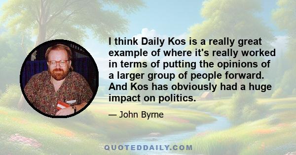 I think Daily Kos is a really great example of where it's really worked in terms of putting the opinions of a larger group of people forward. And Kos has obviously had a huge impact on politics.