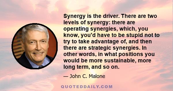 Synergy is the driver. There are two levels of synergy: there are operating synergies, which, you know, you'd have to be stupid not to try to take advantage of, and then there are strategic synergies. In other words, in