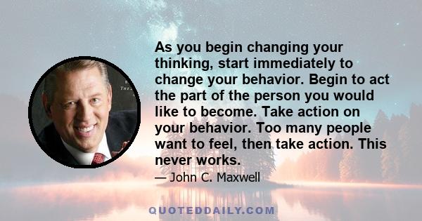 As you begin changing your thinking, start immediately to change your behavior. Begin to act the part of the person you would like to become. Take action on your behavior. Too many people want to feel, then take action.
