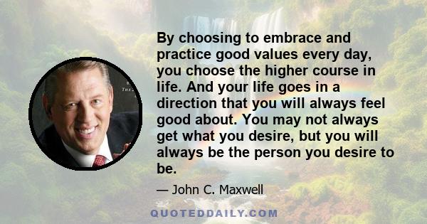 By choosing to embrace and practice good values every day, you choose the higher course in life. And your life goes in a direction that you will always feel good about. You may not always get what you desire, but you