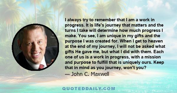 I always try to remember that I am a work in progress. It is life's journey that matters and the turns I take will determine how much progress I make. You see, I am unique in my gifts and the purpose I was created for.