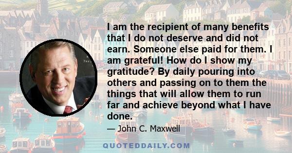I am the recipient of many benefits that I do not deserve and did not earn. Someone else paid for them. I am grateful! How do I show my gratitude? By daily pouring into others and passing on to them the things that will