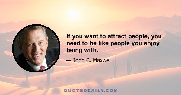 If you want to attract people, you need to be like people you enjoy being with.