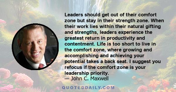 Leaders should get out of their comfort zone but stay in their strength zone. When their work lies within their natural gifting and strengths, leaders experience the greatest return in productivity and contentment. Life