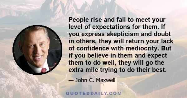 People rise and fall to meet your level of expectations for them. If you express skepticism and doubt in others, they will return your lack of confidence with mediocrity. But if you believe in them and expect them to do
