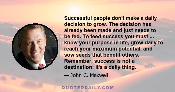 Successful people don't make a daily decision to grow. The decision has already been made and just needs to be fed. To feed success you must ... know your purpose in life, grow daily to reach your maximum potential, and