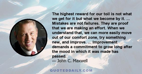 The highest reward for our toil is not what we get for it but what we become by it. ... Mistakes are not failures. They are proof that we are making an effort. When we understand that, we can more easily move out of our