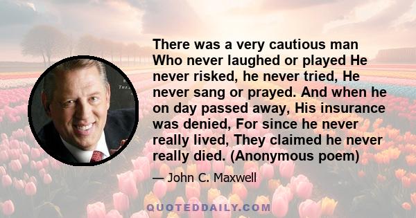There was a very cautious man Who never laughed or played He never risked, he never tried, He never sang or prayed. And when he on day passed away, His insurance was denied, For since he never really lived, They claimed
