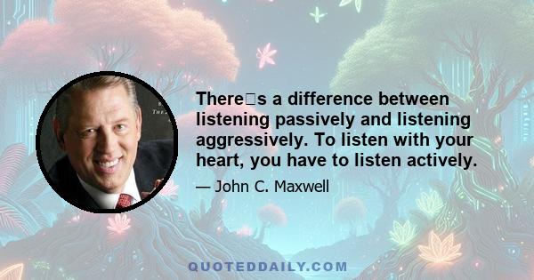 Theres a difference between listening passively and listening aggressively. To listen with your heart, you have to listen actively.