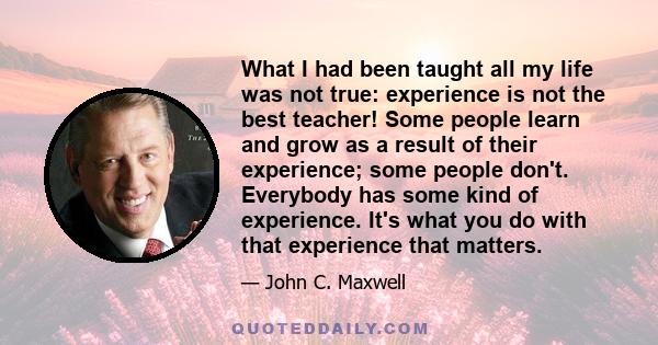 What I had been taught all my life was not true: experience is not the best teacher! Some people learn and grow as a result of their experience; some people don't. Everybody has some kind of experience. It's what you do