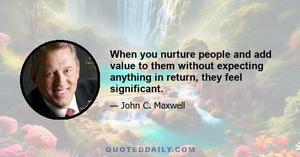 When you nurture people and add value to them without expecting anything in return, they feel significant.