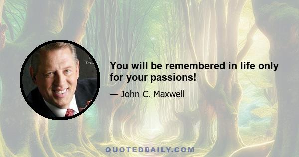 You will be remembered in life only for your passions!