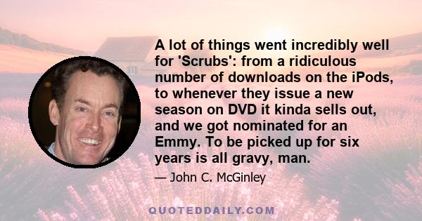 A lot of things went incredibly well for 'Scrubs': from a ridiculous number of downloads on the iPods, to whenever they issue a new season on DVD it kinda sells out, and we got nominated for an Emmy. To be picked up for
