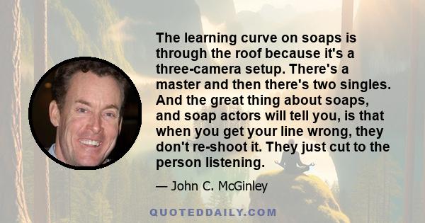 The learning curve on soaps is through the roof because it's a three-camera setup. There's a master and then there's two singles. And the great thing about soaps, and soap actors will tell you, is that when you get your