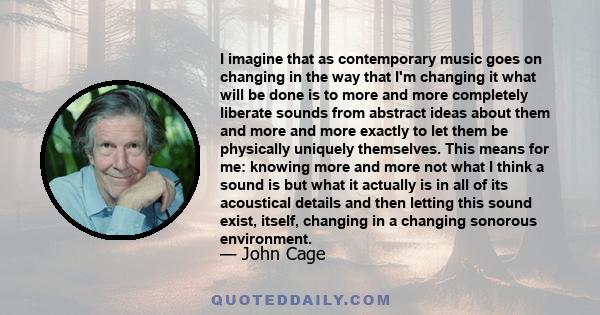 I imagine that as contemporary music goes on changing in the way that I'm changing it what will be done is to more and more completely liberate sounds from abstract ideas about them and more and more exactly to let them