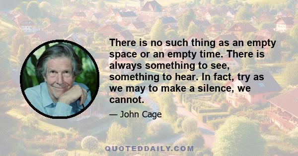 There is no such thing as an empty space or an empty time. There is always something to see, something to hear. In fact, try as we may to make a silence, we cannot.
