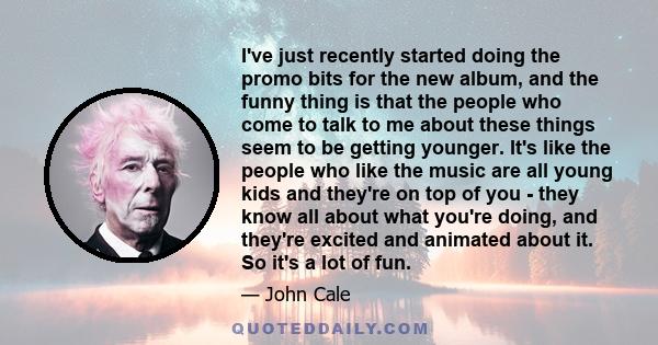 I've just recently started doing the promo bits for the new album, and the funny thing is that the people who come to talk to me about these things seem to be getting younger. It's like the people who like the music are