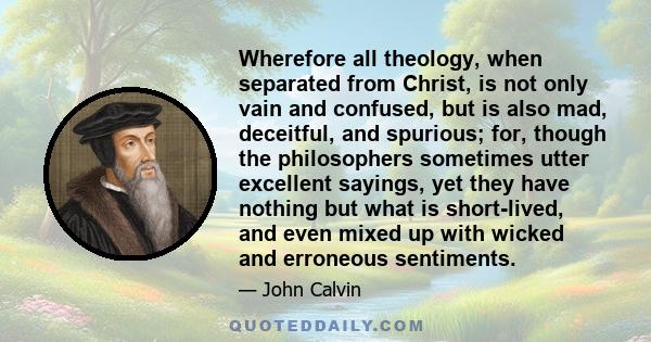 Wherefore all theology, when separated from Christ, is not only vain and confused, but is also mad, deceitful, and spurious; for, though the philosophers sometimes utter excellent sayings, yet they have nothing but what