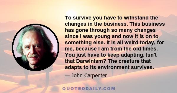 To survive you have to withstand the changes in the business. This business has gone through so many changes since I was young and now it is on to something else. It is all weird today, for me, because I am from the old