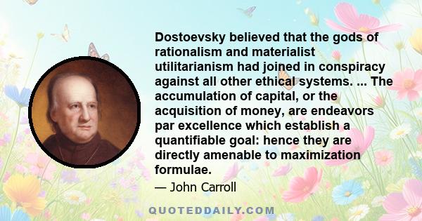 Dostoevsky believed that the gods of rationalism and materialist utilitarianism had joined in conspiracy against all other ethical systems. ... The accumulation of capital, or the acquisition of money, are endeavors par