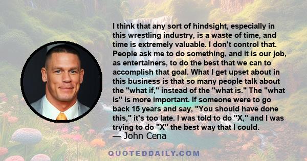 I think that any sort of hindsight, especially in this wrestling industry, is a waste of time, and time is extremely valuable. I don't control that. People ask me to do something, and it is our job, as entertainers, to