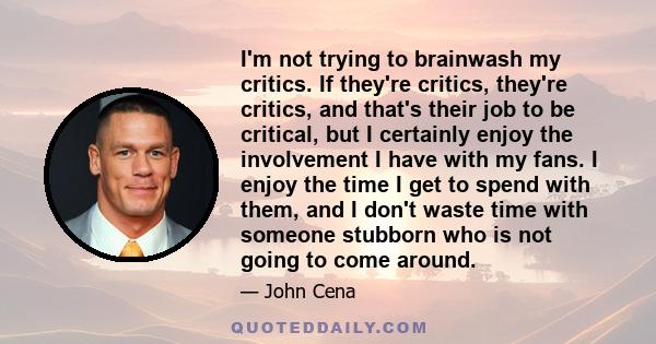 I'm not trying to brainwash my critics. If they're critics, they're critics, and that's their job to be critical, but I certainly enjoy the involvement I have with my fans. I enjoy the time I get to spend with them, and