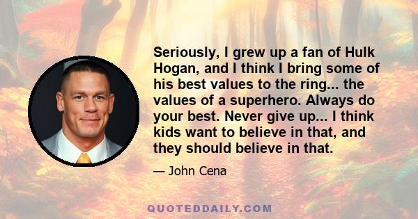 Seriously, I grew up a fan of Hulk Hogan, and I think I bring some of his best values to the ring... the values of a superhero. Always do your best. Never give up... I think kids want to believe in that, and they should