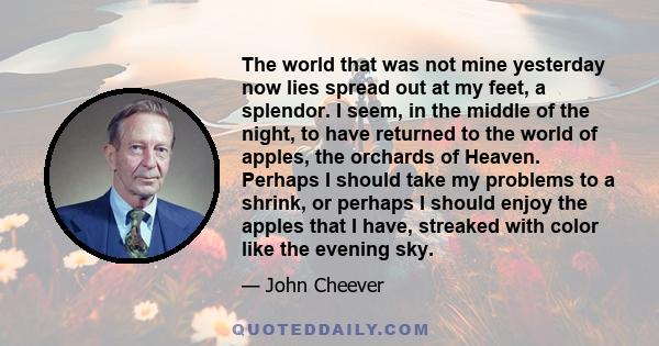 The world that was not mine yesterday now lies spread out at my feet, a splendor. I seem, in the middle of the night, to have returned to the world of apples, the orchards of Heaven. Perhaps I should take my problems to