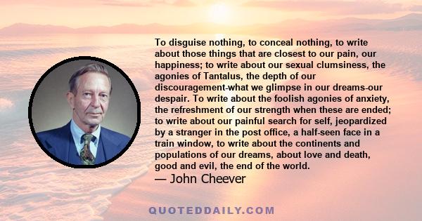 To disguise nothing, to conceal nothing, to write about those things that are closest to our pain, our happiness; to write about our sexual clumsiness, the agonies of Tantalus, the depth of our discouragement-what we