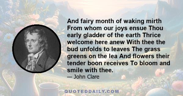 And fairy month of waking mirth From whom our joys ensue Thou early gladder of the earth Thrice welcome here anew With thee the bud unfolds to leaves The grass greens on the lea And flowers their tender boon receives To