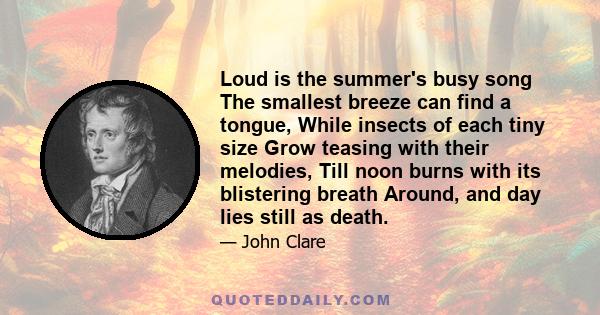 Loud is the summer's busy song The smallest breeze can find a tongue, While insects of each tiny size Grow teasing with their melodies, Till noon burns with its blistering breath Around, and day lies still as death.