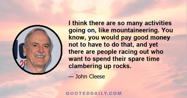 I think there are so many activities going on, like mountaineering. You know, you would pay good money not to have to do that, and yet there are people racing out who want to spend their spare time clambering up rocks.
