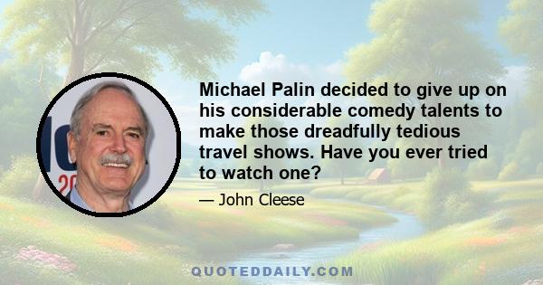Michael Palin decided to give up on his considerable comedy talents to make those dreadfully tedious travel shows. Have you ever tried to watch one?