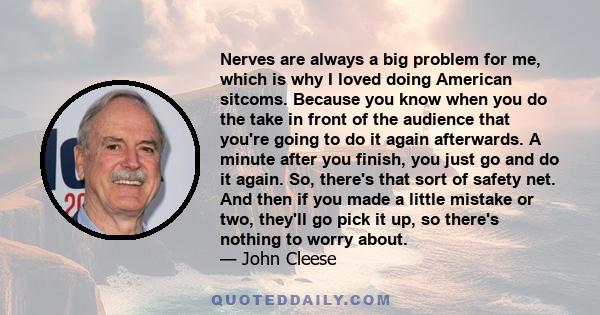 Nerves are always a big problem for me, which is why I loved doing American sitcoms. Because you know when you do the take in front of the audience that you're going to do it again afterwards. A minute after you finish,