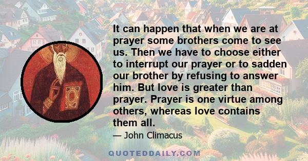 It can happen that when we are at prayer some brothers come to see us. Then we have to choose either to interrupt our prayer or to sadden our brother by refusing to answer him. But love is greater than prayer. Prayer is