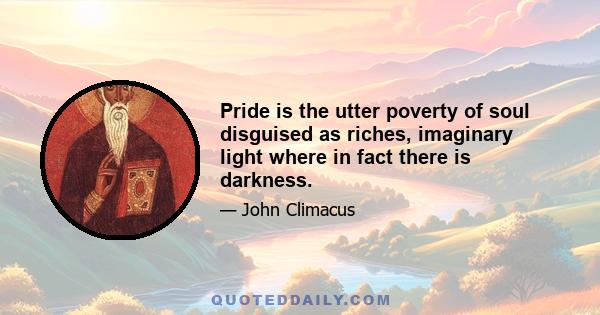 Pride is the utter poverty of soul disguised as riches, imaginary light where in fact there is darkness.