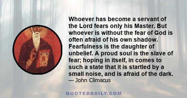 Whoever has become a servant of the Lord fears only his Master. But whoever is without the fear of God is often afraid of his own shadow. Fearfulness is the daughter of unbelief. A proud soul is the slave of fear;