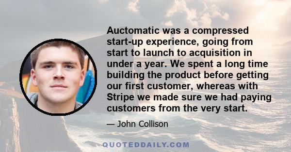 Auctomatic was a compressed start-up experience, going from start to launch to acquisition in under a year. We spent a long time building the product before getting our first customer, whereas with Stripe we made sure