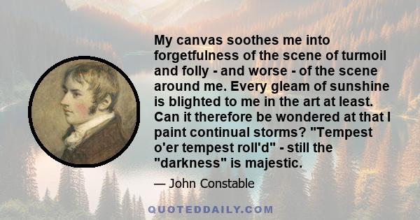 My canvas soothes me into forgetfulness of the scene of turmoil and folly - and worse - of the scene around me. Every gleam of sunshine is blighted to me in the art at least. Can it therefore be wondered at that I paint