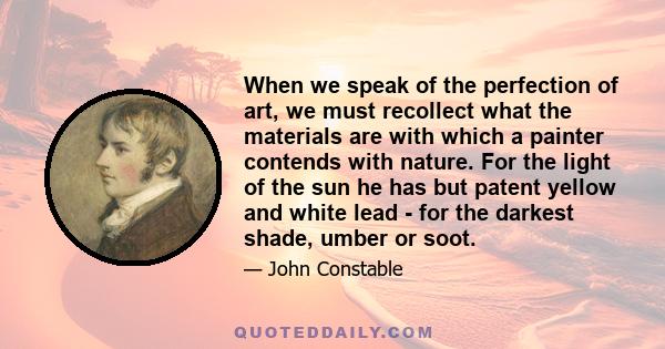 When we speak of the perfection of art, we must recollect what the materials are with which a painter contends with nature. For the light of the sun he has but patent yellow and white lead - for the darkest shade, umber