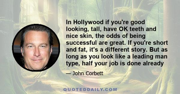 In Hollywood if you're good looking, tall, have OK teeth and nice skin, the odds of being successful are great. If you're short and fat, it's a different story. But as long as you look like a leading man type, half your